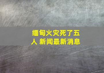 缅甸火灾死了五人 新闻最新消息